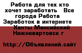 Работа для тех кто хочет заработать - Все города Работа » Заработок в интернете   . Ханты-Мансийский,Нижневартовск г.